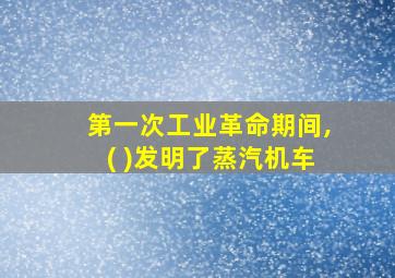 第一次工业革命期间,( )发明了蒸汽机车